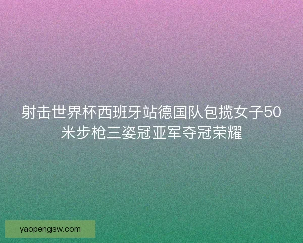 射击世界杯西班牙站德国队包揽女子50米步枪三姿冠亚军夺冠荣耀 射击世界杯西班牙站德国队包揽女子50米步枪三姿冠亚军夺冠荣耀