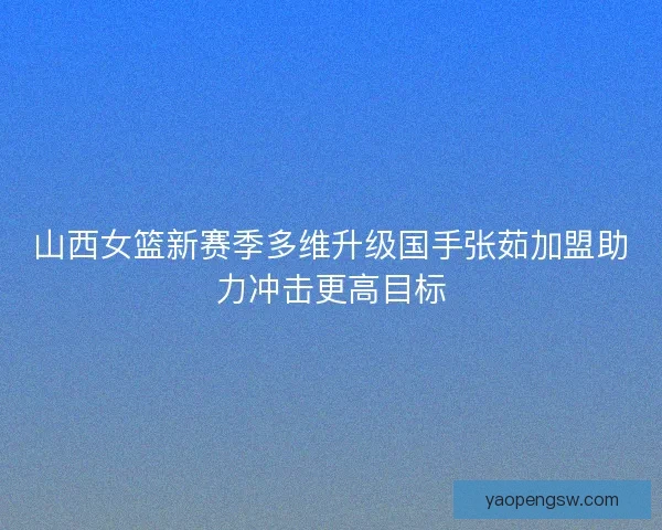山西女篮新赛季多维升级国手张茹加盟助力冲击更高目标