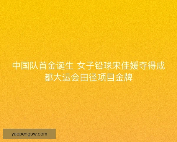中国队首金诞生 女子铅球宋佳媛夺得成都大运会田径项目金牌