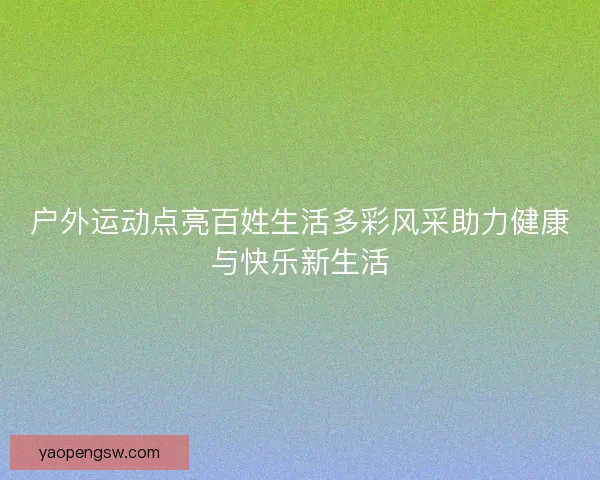 户外运动点亮百姓生活多彩风采助力健康与快乐新生活