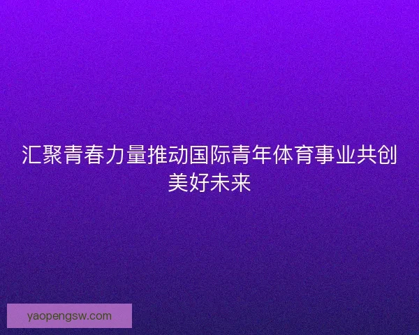 汇聚青春力量推动国际青年体育事业共创美好未来