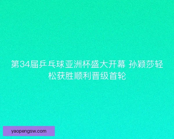 第34届乒乓球亚洲杯盛大开幕 孙颖莎轻松获胜顺利晋级首轮