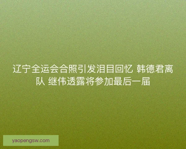 辽宁全运会合照引发泪目回忆 韩德君离队 继伟透露将参加最后一届